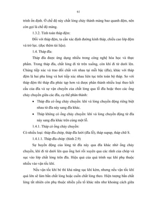 61
trình ổn định. Ở chế độ này chất lỏng chảy thành màng bao quanh đệm, nên
còn gọi là chế độ màng.
1.3.2. Tính toán tháp đệm:
Đối với tháp đệm, ta cần xác định đường kính tháp, chiều cao lớp đệm
và trở lực. (đọc thêm tài liệu).
1.4. Tháp đĩa:
Tháp đĩa được ứng dụng nhiều trong công nghệ hóa học và thực
phẩm. Trong tháp đĩa, chất lỏng đi từ trên xuống, còn khí đi từ dưới lên.
Chúng tiếp xúc và trao đổi chất với nhau tại mỗi bậc (đĩa), khác với tháp
đệm là hai pha lỏng và hơi tiếp xúc nhau liên tục trên toàn bộ tháp. So với
tháp đệm thì tháp đĩa phức tạp hơn và được phân thành nhiều loại theo kết
cấu của đĩa và sự vận chuyển của chất lỏng qua lỗ đĩa hoặc theo các ống
chảy chuyền giữa các đĩa, cụ thể phân thành:
• Tháp đĩa có ống chảy chuyền: khí và lỏng chuyển động riêng biệt
nhau từ đĩa này sang đĩa khác.
• Tháp không có ống chảy chuyền: khí và lỏng chuyển động từ đĩa
này sang đĩa khác trên cùng một lỗ.
1.4.1. Tháp có ống chảy chuyền:
Có nhiều loại: tháp đĩa chóp, tháp đĩa lưới (đĩa lỗ), tháp supap, tháp chữ S.
1.4.1.1. Tháp đĩa chóp: (hình 2.9)
Sự huyển động của lỏng từ đĩa này qua đĩa khác nhờ ống chảy
chuyền, khí đi từ dưới lên qua ống hơi rồi xuyên qua các rãnh của chóp và
sục vào lớp chất lỏng trên đĩa. Hiệu quả của quá trình sục khí phụ thuộc
nhiều vào vận tốc khí.
Nếu vận tốc khí bé thì khả năng sục khí kém, nhưng nếu vận tốc khí
quá lớn sẽ làm bắn chất lỏng hoặc cuốn chất lỏng theo. Hiện tượng bắn chất
lỏng tất nhiên còn phụ thuộc nhiều yếu tố khác nữa như khoảng cách giữa
 