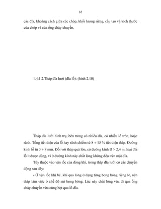 62
các đĩa, khoảng cách giữa các chóp, khối lượng riêng, cấu tạo và kích thước
của chóp và của ống chảy chuyền.
1.4.1.2.Tháp đĩa lưới (đĩa lỗ): (hình 2.10)
Tháp đĩa lưới hình trụ, bên trong có nhiều đĩa, có nhiều lỗ tròn, hoặc
rãnh. Tổng tiết diện của lỗ hay rãnh chiếm từ 8 ÷ 15 % tiết diện tháp. Đường
kính lỗ từ 3 ÷ 8 mm. Đối với tháp quá lớn, có đường kính D > 2,4 m, loại đĩa
lỗ ít được dùng, vì ở đường kính này chất lỏng không đều trên mặt đĩa.
Tùy thuộc vào vận tốc của dòng khí, trong tháp đĩa lưới có các chuyển
động sau đây:
- Ở vận tốc khí bé, khí qua lỏng ở dạng từng bong bóng riêng lẻ, nên
tháp làm việc ở chế độ sủi bong bóng. Lúc này chất lỏng vừa đi qua ống
chảy chuyền vừa cùng bọt qua lỗ đĩa.
 