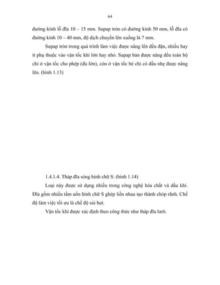 64
đường kính lỗ đĩa 10 – 15 mm. Supap tròn có đường kính 50 mm, lỗ đĩa có
đường kính 10 – 40 mm, độ dịch chuyển lên xuống là 7 mm.
Supap tròn trong quá trình làm việc được nâng lên đều đặn, nhiều hay
ít phụ thuộc vào vận tốc khí lớn hay nhỏ. Supap bản được nâng đều toàn bộ
chỉ ở vận tốc cho phép (đủ lớn), còn ở vận tốc bé chỉ có đầu nhẹ được nâng
lên. (hình 1.13)
1.4.1.4. Tháp đĩa sòng hình chữ S: (hình 1.14)
Loại này được sử dụng nhiều trong công nghệ hóa chất và dầu khí.
Đĩa gồm nhiều tấm uốn hình chữ S ghép liền nhau tạo thành chóp rãnh. Chế
độ làm việc tối ưu là chế độ sủi bọt.
Vận tốc khí được xác định theo công thức như tháp đĩa lưới.
 