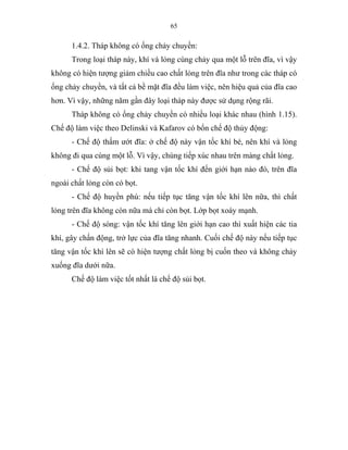 65
1.4.2. Tháp không có ống chảy chuyền:
Trong loại tháp này, khí và lỏng cùng chảy qua một lỗ trên đĩa, vì vậy
không có hiện tượng giảm chiều cao chất lỏng trên đĩa như trong các tháp có
ống chảy chuyền, và tất cả bề mặt đĩa đều làm việc, nên hiệu quả của đĩa cao
hơn. Vì vậy, những năm gần đây loại tháp này được sử dụng rộng rãi.
Tháp không có ống chảy chuyền có nhiều loại khác nhau (hình 1.15).
Chế độ làm việc theo Delinski và Kafarov có bốn chế độ thủy động:
- Chế độ thấm ướt đĩa: ở chế độ này vận tốc khí bé, nên khí và lỏng
không đi qua cùng một lỗ. Vì vậy, chúng tiếp xúc nhau trên màng chất lỏng.
- Chế độ sủi bọt: khi tang vận tốc khí đến giới hạn nào đó, trên đĩa
ngoài chất lỏng còn có bọt.
- Chế độ huyền phù: nếu tiếp tục tăng vận tốc khí lên nữa, thì chất
lỏng trên đĩa không còn nữa mà chỉ còn bọt. Lớp bọt xoáy mạnh.
- Chế độ sóng: vận tốc khí tăng lên giới hạn cao thì xuất hiện các tia
khí, gây chấn động, trở lực của đĩa tăng nhanh. Cuối chế độ này nếu tiếp tục
tăng vận tốc khí lên sẽ có hiện tượng chất lỏng bị cuốn theo và không chảy
xuống đĩa dưới nữa.
Chế độ làm việc tốt nhất là chể độ sủi bọt.
 