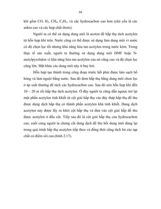68
khí gồm CO, H2, CH4, C2H2, và các hydrocacbon cao hơn (chủ yếu là các
ankin cao và các hợp chất thơm).
Người ta có thể sử dụng dung môi là aceton để hấp thụ tách acetylen
từ hỗn hợp khí trên. Nước cũng có thể được sử dụng làm dung môi vì nước
có độ chọn lọc tốt nhưng khả năng hòa tan acetylen trong nước kém. Trong
thực tế sản xuất, người ta thường sử dụng dung môi DMF hoặc N-
metylpyrolidon vì khả năng hòa tan acetylen của nó cũng cao và độ chọn lọc
cũng lớn. Mặt khác các dung môi này ít bay hơi.
Hỗn hợp tạo thành trong công đoạn trước hết phải được làm sạch bồ
hóng và làm nguội bằng nước. Sau đó đem hấp thụ bằng dung môi chon lọc
ở áp suất thường để tách các hydrocacbon cao. Sau đó nén hỗn hợp khí đến
10 – 20 at rồi hấp thụ tách acetylen. Ở đây người ta cũng dẫn ngược trở lại
một phần acetylen tinh khiết từ cột giải hấp thụ vào đáy tháp hấp thụ để thu
được dung dịch hấp thụ có thành phần acetylen khá tinh khiết. Dung dịch
acetylen này được lấy ra khỏi cột hấp thụ và đưa vào cột giải hấp để thu
được acetylen ở đầu cột. Tiếp sau đó là cột giải hấp thụ của hydrocacbon
cao, cuối cùng người ta chưng cất dung dịch để thu hồi dung môi dùng lại
trong quá trình hấp thụ acetylen tiếp theo và đồng thời cũng tách bỏ các tạp
chất có điểm sôi cao.(hình 2.17).
 