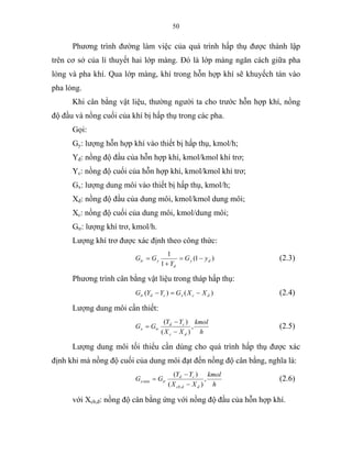 50
Phương trình đường làm việc của quá trình hấp thụ được thành lập
trên cơ sở của lí thuyết hai lớp màng. Đó là lớp màng ngăn cách giữa pha
lỏng và pha khí. Qua lớp màng, khí trong hỗn hợp khí sẽ khuyếch tán vào
pha lỏng.
Khi cân bằng vật liệu, thường người ta cho trước hỗn hợp khí, nồng
độ đầu và nồng cuối của khí bị hấp thụ trong các pha.
Gọi:
Gy: lượng hỗn hợp khí vào thiết bị hấp thụ, kmol/h;
Yđ: nồng độ đầu của hỗn hợp khí, kmol/kmol khí trơ;
Yc: nồng độ cuối của hỗn hợp khí, kmol/kmol khí trơ;
Gx: lượng dung môi vào thiết bị hấp thụ, kmol/h;
Xđ: nồng độ đầu của dung môi, kmol/kmol dung môi;
Xc: nồng độ cuối của dung môi, kmol/dung môi;
Gtr: lượng khí trơ, kmol/h.
Lượng khí trơ được xác định theo công thức:
)1(
1
1
dy
d
ytr yG
Y
GG −=
+
= (2.3)
Phương trình cân bằng vật liệu trong tháp hấp thụ:
)()( dcxcdtr XXGYYG −=− (2.4)
Lượng dung môi cần thiết:
h
kmol
XX
YY
GG
dc
cd
trx ,
)(
)(
−
−
= (2.5)
Lượng dung môi tối thiểu cần dùng cho quá trình hấp thụ được xác
định khi mà nồng độ cuối của dung môi đạt đến nồng độ cân bằng, nghĩa là:
h
kmol
XX
YY
GG
ddcb
cd
trx ,
)(
)(
,
min
−
−
= (2.6)
với Xcb,đ: nồng độ cân bằng ứng với nồng độ đầu của hỗn hợp khí.
 