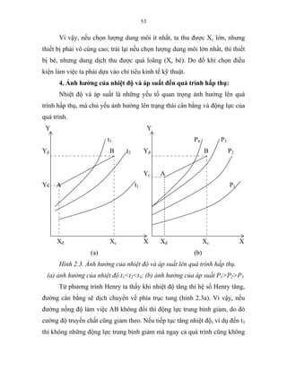 53
Vì vậy, nếu chọn lượng dung môi ít nhất, ta thu được Xc lớn, nhưng
thiết bị phải vô cùng cao; trái lại nếu chọn lượng dung môi lớn nhất, thì thiết
bị bé, nhưng dung dịch thu được quá loãng (Xc bé). Do đố khi chọn điều
kiện làm việc ta phải dựa vào chỉ tiêu kinh tế kỹ thuật.
4. Ảnh hưởng của nhiệt độ và áp suất đến quá trình hấp thụ:
Nhiệt độ và áp suất là những yếu tố quan trọng ảnh hưởng lên quá
trình hấp thụ, mà chủ yếu ảnh hưởng lên trạng thái cân bằng và động lực của
quá trình.
Y Y
t3 P4 P3
Yđ B t2 Yđ B P2
Yc A
Yc A t1 P1
Xđ Xc X Xđ Xc X
(a) (b)
Hình 2.3. Ảnh hưởng của nhiệt độ và áp suất lên quá trình hấp thụ.
(a) ảnh hưởng của nhiệt độ t1<t2<t3; (b) ảnh hưởng của áp suất P1>P2>P3
Từ phương trình Henry ta thấy khi nhiệt độ tăng thì hệ số Henry tăng,
đường cân bằng sẽ dịch chuyển về phía trục tung (hình 2.3a). Vì vậy, nếu
đường nồng độ làm việc AB không đổi thì động lực trung bình giảm, do đó
cường độ truyền chất cũng giảm theo. Nếu tiếp tục tăng nhiệt độ, ví dụ đến t3
thì không những động lực trung bình giảm mà ngay cả quá trình cũng không
 