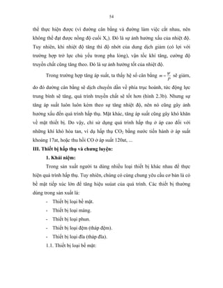 54
thể thực hiện được (vì đường cân bằng và đường làm việc cắt nhau, nên
không thể đạt được nồng độ cuối Xc). Đó là sự ảnh hưởng xấu của nhiệt độ.
Tuy nhiên, khi nhiệt độ tăng thì độ nhớt của dung dịch giảm (có lợi với
trường hợp trở lực chủ yếu trong pha lỏng), vận tốc khí tăng, cường độ
truyền chất cũng tăng theo. Đó là sự ảnh hưởng tốt của nhiệt độ.
Trong trường hợp tăng áp suất, ta thấy hệ số cân bằng
P
m
ψ
= sẽ giảm,
do đó dường cân bằng sẽ dịch chuyển dần về phía trục hoành, tức động lực
trung bình sẽ tăng, quá trình truyền chất sẽ tốt hơn (hình 2.3b). Nhưng sự
tăng áp suất luôn luôn kèm theo sự tăng nhiệt độ, nên nó cũng gây ảnh
hưởng xấu đến quá trình hấp thụ. Mặt khác, tăng áp suất cũng gây khó khăn
về mặt thiết bị. Do vậy, chỉ sử dụng quá trình hấp thụ ở áp cao đối với
những khí khó hòa tan, ví dụ hấp thụ CO2 bằng nước tiến hành ở áp suất
khoảng 17at, hoặc thu hồi CO ở áp suất 120at, ...
III. Thiết bị hấp thụ và chưng luyện:
1. Khái niệm:
Trong sản xuất người ta dùng nhiều loại thiết bị khác nhau để thực
hiện quá trình hấp thụ. Tuy nhiên, chúng có cùng chung yêu cầu cơ bản là có
bề mặt tiếp xúc lớn để tăng hiệu suúat của quá trình. Các thiết bị thường
dùng trong sản xuất là:
- Thiết bị loại bề mặt.
- Thiết bị loại màng.
- Thiết bị loại phun.
- Thiết bị loại đệm (tháp đệm).
- Thiết bị loại đĩa (tháp đĩa).
1.1. Thiết bị loại bề mặt:
 