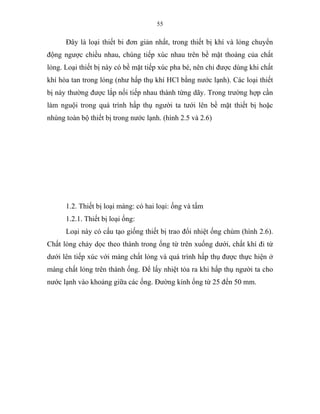 55
Đây là loại thiết bi đơn giản nhất, trong thiết bị khí và lỏng chuyển
động ngược chiều nhau, chúng tiếp xúc nhau trên bề mặt thoáng của chất
lỏng. Loại thiết bị này có bề mặt tiếp xúc pha bé, nên chỉ được dùng khi chất
khí hòa tan trong lỏng (như hấp thụ khí HCl bằng nước lạnh). Các loại thiết
bị này thường được lắp nối tiếp nhau thành từng dãy. Trong trường hợp cần
làm nguội trong quá trình hấp thụ người ta tưới lên bề mặt thiết bị hoặc
nhúng toàn bộ thiết bị trong nước lạnh. (hình 2.5 và 2.6)
1.2. Thiết bị loại màng: có hai loại: ống và tấm
1.2.1. Thiết bị loại ống:
Loại này có cấu tạo giống thiết bị trao đổi nhiệt ống chùm (hình 2.6).
Chất lỏng chảy dọc theo thành trong ống từ trên xuống dưới, chất khí đi từ
dưới lên tiếp xúc với màng chất lỏng và quá trình hấp thụ được thực hiện ở
màng chất lỏng trên thành ống. Để lấy nhiệt tỏa ra khi hấp thụ người ta cho
nước lạnh vào khoảng giữa các ống. Đường kính ống từ 25 đến 50 mm.
 