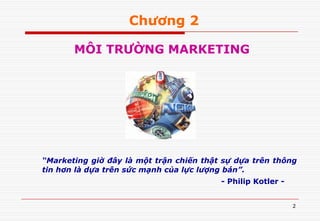 2
Chương 2
MÔI TRƯỜNG MARKETING
“Marketing giờ đây là một trận chiến thật sự dựa trên thông
tin hơn là dựa trên sức mạnh của lực lượng bán”.
- Philip Kotler -
 