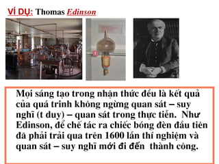 104
Mäi s¸ng t¹o trong nhËn thøc ®Òu lµ kÕt qu¶
cña qu¸ trinh kh«ng ngõng quan s¸t – suy
nghÜ (t duy) – quan s¸t trong thùc tiÔn. Như
Edinson, ®Ó chÕ t¸c ra chiÕc bãng ®Ìn ®Çu tiªn
®· ph¶i tr¶i qua trªn 1600 lÇn thÝ nghiÖm vµ
quan s¸t – suy nghÜ mới đi đến thµnh c«ng.
VÍ DỤ: Thomas Edinson
 