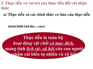 a/ Thực tiễn và các hình thức cơ bản của thực tiễn
2. Thực tiễn và vai trò của thực tiễn đối với nhận
thức
Thực tiễn là toàn bộ
hoạt động vật chất có mục đích,
mang tính lịch sử- xã hội của con người
nhằm cải biến tự nhiên và xã hội
QUAN ĐiỂM CỦA Mác – Lênin:
 