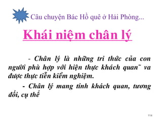 - Câu chuyện Bác Hồ quê ở Hải Phòng...
Khaùi nieäm chaân lyù
- Chaân lyù laø nhöõng tri thöùc cuûa con
ngöôøi phuø hôïp vôùi hieän thöïc khaùch quan õ va
ñöôïc thöïc tieãn kieåm nghieäm.
- Chân lý mang tính khách quan, tương
đối, cụ thể
114
 