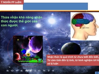 Thừa nhận khả năng nhận
thức được thế giới của
con người.
Ý NGHĨA PP LuẬN:
Nhận thức là quá trình từ chưa biết đến biết,
Từ cảm tính đến lý tính, từ kinh nghiệm tới kh
và lý luận
 