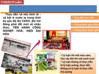 Thực tiễn về nền kinh tế -
xã hội ở nước ta trong thời
kỳ qúa độ lên CNXH, đòi hỏi
Đảng phải đổi mới về nhận
thức, TIẾN HÀNH CÔNG
NGHIỆP HOÁ, HIỆN ĐẠI
HÓA
Ý NGHĨA PP LuẬN:
Tổng kết thực tiễn
Chống bệnh giáo điều
Chống bệnh kinh nghiệ
Lý luận thì mãi màu xám,
Còn cây đời thì mãi xanh tươi
Lý luận không có thực tiễn
là lý luận xuông, thực tiễn
không có lý luận là thực tiễn
mù quáng
 
