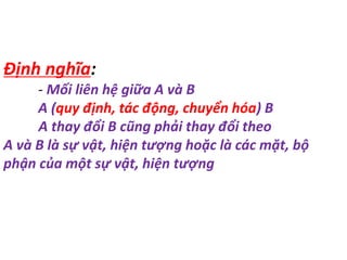 Định nghĩa:
- Mối liên hệ giữa A và B
A (quy định, tác động, chuyển hóa) B
A thay đổi B cũng phải thay đổi theo
A và B là sự vật, hiện tượng hoặc là các mặt, bộ
phận của một sự vật, hiện tượng
 