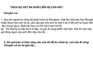 TÁCH SỰ VẬT RA KHỎI LIÊN HỆ CỦA NÓ?
Chuyện vui
1. Sau khi người ta công bố phát minh tia Rơnghen, một lần nhà bác học Rơnghe
nhận được bức thư kỳ lạ, yêu cầu gửi cho anh ta một ít tia X để anh ta chụp viên
đạn trong ngực. Nhà bác học có tính hài hước trả lời
lại: Tôi không có sẵn tia X ở đây, và gửi đi cũng phiền toái lắm, thôi thì anh hãy
gửi lồng ngực của anh đến đây cho tôi…
2. Xin gửi bác sĩ hàm răng sâu của tôi để bs chữa trị. Lát nữa đi công
Chuyện về tui sẽ ghé lấy…
 