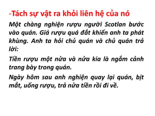 -Tách sự vật ra khỏi liên hệ của nó
Một chàng nghiện rượu người Scotlan bước
vào quán. Giá rượu quá đắt khiến anh ta phát
khùng. Anh ta hỏi chủ quán và chủ quán trả
lời:
Tiền rượu một nửa và nửa kia là ngắm cảnh
trang bày trong quán.
Ngày hôm sau anh nghiện quay lại quán, bịt
mắt, uống rượu, trả nửa tiền rồi đi về.
 