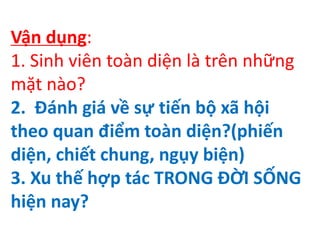 Vận dụng:
1. Sinh viên toàn diện là trên những
mặt nào?
2. Đánh giá về sự tiến bộ xã hội
theo quan điểm toàn diện?(phiến
diện, chiết chung, ngụy biện)
3. Xu thế hợp tác TRONG ĐỜI SỐNG
hiện nay?
 