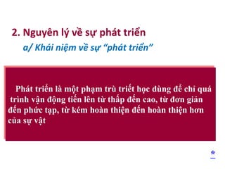 2. Nguyên lý về sự phát triển
a/ Khái niệm về sự “phát triển”
Phát triển là một phạm trù triết học dùng để chỉ quá
trình vận động tiến lên từ thấp đến cao, từ đơn giản
đến phức tạp, từ kém hoàn thiện đến hoàn thiện hơn
của sự vật
*
 