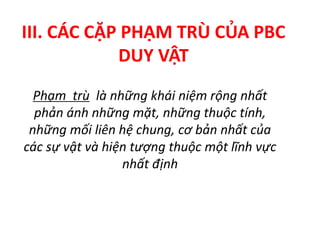III. CÁC CẶP PHẠM TRÙ CỦA PBC
DUY VẬT
Phạm trù là những khái niệm rộng nhất
phản ánh những mặt, những thuộc tính,
những mối liên hệ chung, cơ bản nhất của
các sự vật và hiện tượng thuộc một lĩnh vực
nhất định
 