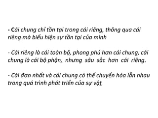- Cái chung chỉ tồn tại trong cái riêng, thông qua cái
riêng mà biểu hiện sự tồn tại của mình
- Cái riêng là cái toàn bộ, phong phú hơn cái chung, cái
chung là cái bộ phận, nhưng sâu sắc hơn cái riêng.
- Cái đơn nhất và cái chung có thể chuyển hóa lẫn nhau
trong quá trình phát triển của sự vật
 