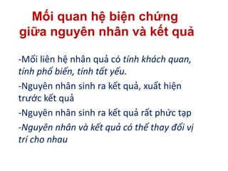 -Mối liên hệ nhân quả có tính khách quan,
tính phổ biến, tính tất yếu.
-Nguyên nhân sinh ra kết quả, xuất hiện
trước kết quả
-Nguyên nhân sinh ra kết quả rất phức tạp
-Nguyên nhân và kết quả có thể thay đổi vị
trí cho nhau
Mối quan hệ biện chứng
giữa nguyên nhân và kết quả
 