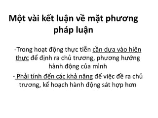 Một vài kết luận về mặt phương
pháp luận
-Trong hoạt động thực tiễn cần dựa vào hiện
thực để định ra chủ trương, phương hướng
hành động của mình
- Phải tính đến các khả năng để việc đề ra chủ
trương, kế hoạch hành động sát hợp hơn
 