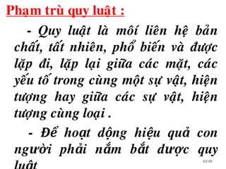 Phaïm truø quy luaät :
- Quy luaät laø moâí lieân heä baûn
chaát, taát nhieân, phoå bieán vaø ñöôïc
laëp ñi, laëp laïi giöõa caùc maët, caùc
yeáu toá trong cuøng moät söï vaät, hieän
töôïng hay giöõa caùc söï vaät, hieän
töôïng cuøng loaïi .
- Để hoạt dộng hiệu quả con
người phải nắm bắt dược quy
62/46
 