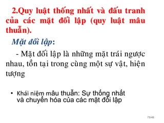 2.Quy luaät thoáng nhaát vaø ñaáu tranh
cuûa caùc maët ñoái laäp (quy luaät maâu
thuaãn).
Mặt đối lập:
- Maët ñoái laäp laø nhöõng maët traùi ngöôïc
nhau, toàn taïi trong cuøng moät söï vaät, hieän
töôïng
75/46
• Khái niệm mâu thuẫn: Sự thống nhất
và chuyển hóa của các mặt đối lập
 