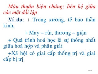 Maâu thuaãn bieän chöùng: liên hệ giữa
các mặt đối lập
Ví duï: + Trong xương, tế bao thần
kinh,
+ May – rủi, thương – giận
+ Quaù trình hoaù hoïc laø söï thoáng nhaát
giöõa hoaù hôïp vaø phaân giaûi
+Xaõ hoäi coù giai caáp thoáng trò vaø giai
caáp bò trò
76/46
 