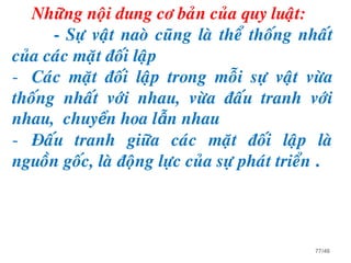 Nhöõng noäi dung cô baûn cuûa quy luaät:
- Söï vaät naoø cuõng laø theå thoáng nhaát
cuûa caùc maët ñoái laäp
- Caùc maët ñoái laäp trong moãi söï vaät vöøa
thoáng nhaát vôùi nhau, vöøa ñaáu tranh vôùi
nhau, chuyển hoa lẫn nhau
- Ñaáu tranh giöõa caùc maët ñoái laäp laø
nguoàn goác, laø ñoäng löïc cuûa söï phaùt trieån .
77/46
 