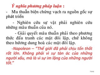 YÙ nghóa phöông phaùp luaän :
- Mâu thuẫn biện chứng vạch ra nguồn gốc sự
phát triển
- Nghieân cöùu söï vaät phaûi nghieân cöùu
nhöõng maâu thuaãn cuûa noù.
- Giaûi quyeát maâu thuaãn phaûi theo phöông
thöùc ñaáu tranh caùc maët ñoâi laäp, chöù khoâng
theo höùông dung hoaø caùc maët ñoâí laäp.
-Napoleon – “Thế giới đã phải chịu tổn thất
rất lớn. Không phải vì sự tàn ác của những
người xấu, mà là vì sự im lặng của những người
tốt.”
79/46
 