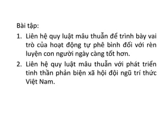 Bài tập:
1. Liên hệ quy luật mâu thuẫn để trình bày vai
trò của hoạt động tự phê bình đối với rèn
luyện con người ngày càng tốt hơn.
2. Liên hệ quy luật mâu thuẫn với phát triển
tinh thần phản biện xã hội đội ngũ trí thức
Việt Nam.
 