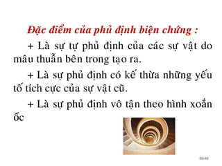 Ñaëc ñieåm cuûa phuû ñònh bieän chöùng :
+ Laø söï töï phuû ñònh cuûa caùc söï vaät do
maâu thuaãn beân trong taïo ra.
+ Laø söï phuû ñònh coù keá thöøa nhöõng yeáu
toá tích cöïc cuûa söï vaät cuõ.
+ Laø söï phuû ñònh voâ taän theo hình xoắn
ốc
86/46
 