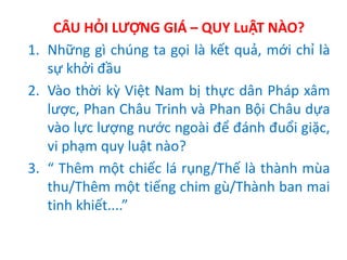 CÂU HỎI LƯỢNG GIÁ – QUY LuẬT NÀO?
1. Những gì chúng ta gọi là kết quả, mới chỉ là
sự khởi đầu
2. Vào thời kỳ Việt Nam bị thực dân Pháp xâm
lược, Phan Châu Trinh và Phan Bội Châu dựa
vào lực lượng nước ngoài để đánh đuổi giặc,
vi phạm quy luật nào?
3. “ Thêm một chiếc lá rụng/Thế là thành mùa
thu/Thêm một tiếng chim gù/Thành ban mai
tinh khiết....”
 