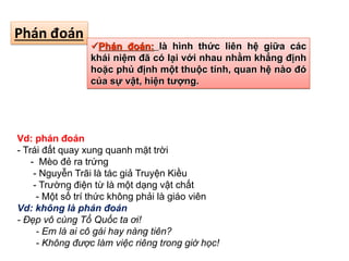 Phán đoán
Phán đoán: là hình thức liên hệ giữa các
khái niệm đã có lại với nhau nhằm khẳng định
hoặc phủ định một thuộc tính, quan hệ nào đó
của sự vật, hiện tượng.
Vd: phán đoán
- Trái đất quay xung quanh mặt trời
- Mèo đẻ ra trứng
- Nguyễn Trãi là tác giả Truyện Kiều
- Trường điện từ là một dạng vật chất
- Một số trí thức không phải là giáo viên
Vd: không là phán đoán
- Đẹp vô cùng Tổ Quốc ta ơi!
- Em là ai cô gái hay nàng tiên?
- Không được làm việc riêng trong giờ học!
 
