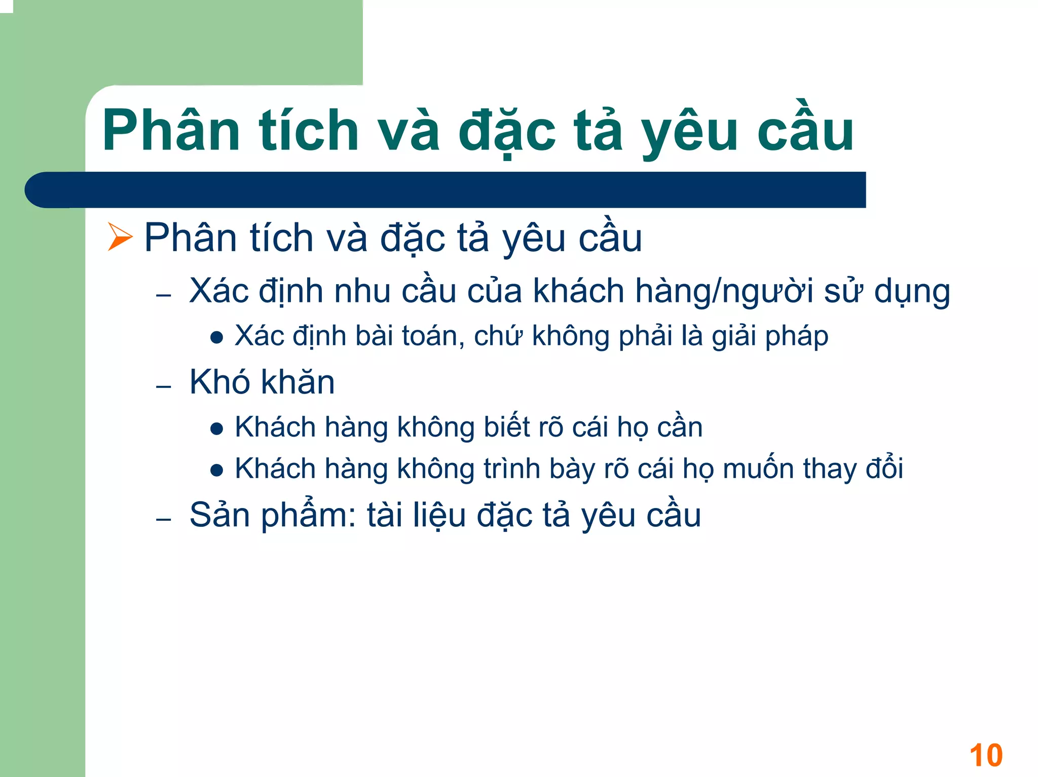 Phân tích và đặc tả yêu cầu
 Phân tích và đặc tả yêu cầu
 –   Xác định nhu cầu của khách hàng/người sử dụng
       Xác định bài toán, chứ không phải là giải pháp
 –   Khó khăn
       Khách hàng không biết rõ cái họ cần
       Khách hàng không trình bày rõ cái họ muốn thay đổi
 –   Sản phẩm: tài liệu đặc tả yêu cầu




                                                            10
 