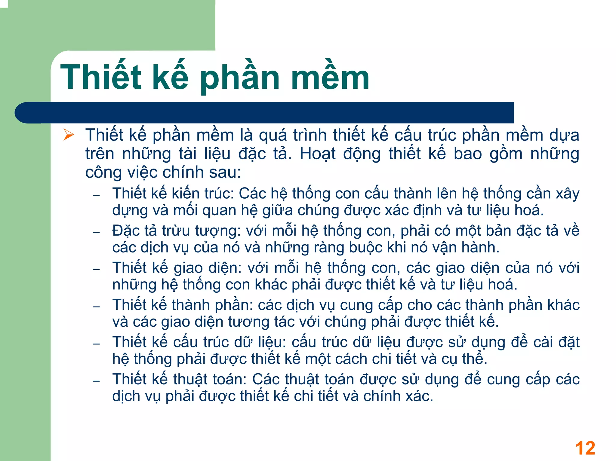 Thiết kế phần mềm
 Thiết kế phần mềm là quá trình thiết kế cấu trúc phần mềm dựa
 trên những tài liệu đặc tả. Hoạt động thiết kế bao gồm những
 công việc chính sau:
 –   Thiết kế kiến trúc: Các hệ thống con cấu thành lên hệ thống cần xây
     dựng và mối quan hệ giữa chúng được xác định và tư liệu hoá.
 –   Đặc tả trừu tượng: với mỗi hệ thống con, phải có một bản đặc tả về
     các dịch vụ của nó và những ràng buộc khi nó vận hành.
 –   Thiết kế giao diện: với mỗi hệ thống con, các giao diện của nó với
     những hệ thống con khác phải được thiết kế và tư liệu hoá.
 –   Thiết kế thành phần: các dịch vụ cung cấp cho các thành phần khác
     và các giao diện tương tác với chúng phải được thiết kế.
 –   Thiết kế cấu trúc dữ liệu: cấu trúc dữ liệu được sử dụng để cài đặt
     hệ thống phải được thiết kế một cách chi tiết và cụ thể.
 –   Thiết kế thuật toán: Các thuật toán được sử dụng để cung cấp các
     dịch vụ phải được thiết kế chi tiết và chính xác.


                                                                       12
 