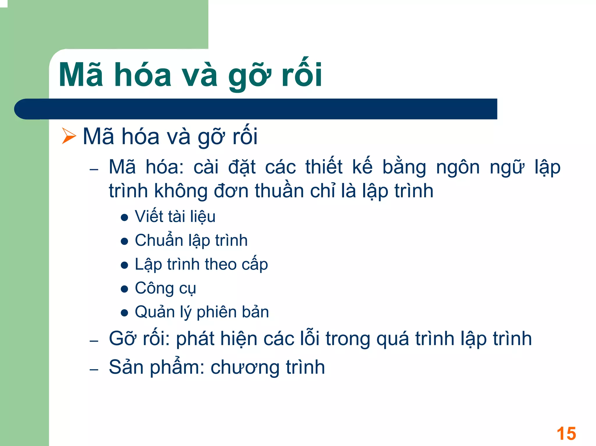 Mã hóa và gỡ rối
 Mã hóa và gỡ rối
 –   Mã hóa: cài đặt các thiết kế bằng ngôn ngữ lập
     trình không đơn thuần chỉ là lập trình
        Viết tài liệu
        Chuẩn lập trình
        Lập trình theo cấp
        Công cụ
        Quản lý phiên bản
 –   Gỡ rối: phát hiện các lỗi trong quá trình lập trình
 –   Sản phẩm: chương trình


                                                           15
 