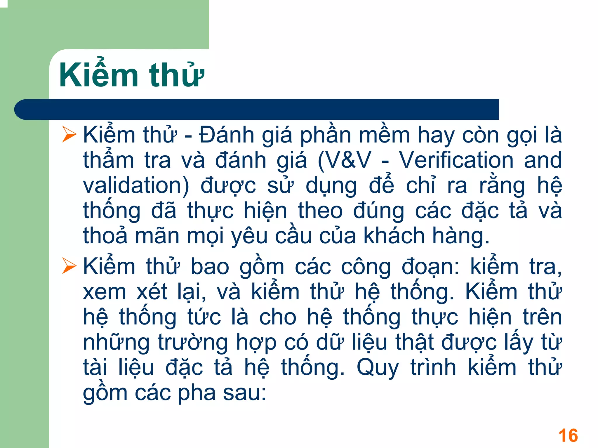 Kiểm thử
 Kiểm thử - Đánh giá phần mềm hay còn gọi là
 thẩm tra và đánh giá (V&V - Verification and
 validation) được sử dụng để chỉ ra rằng hệ
 thống đã thực hiện theo đúng các đặc tả và
 thoả mãn mọi yêu cầu của khách hàng.
 Kiểm thử bao gồm các công đoạn: kiểm tra,
 xem xét lại, và kiểm thử hệ thống. Kiểm thử
 hệ thống tức là cho hệ thống thực hiện trên
 những trường hợp có dữ liệu thật được lấy từ
 tài liệu đặc tả hệ thống. Quy trình kiểm thử
 gồm các pha sau:
                                            16
 