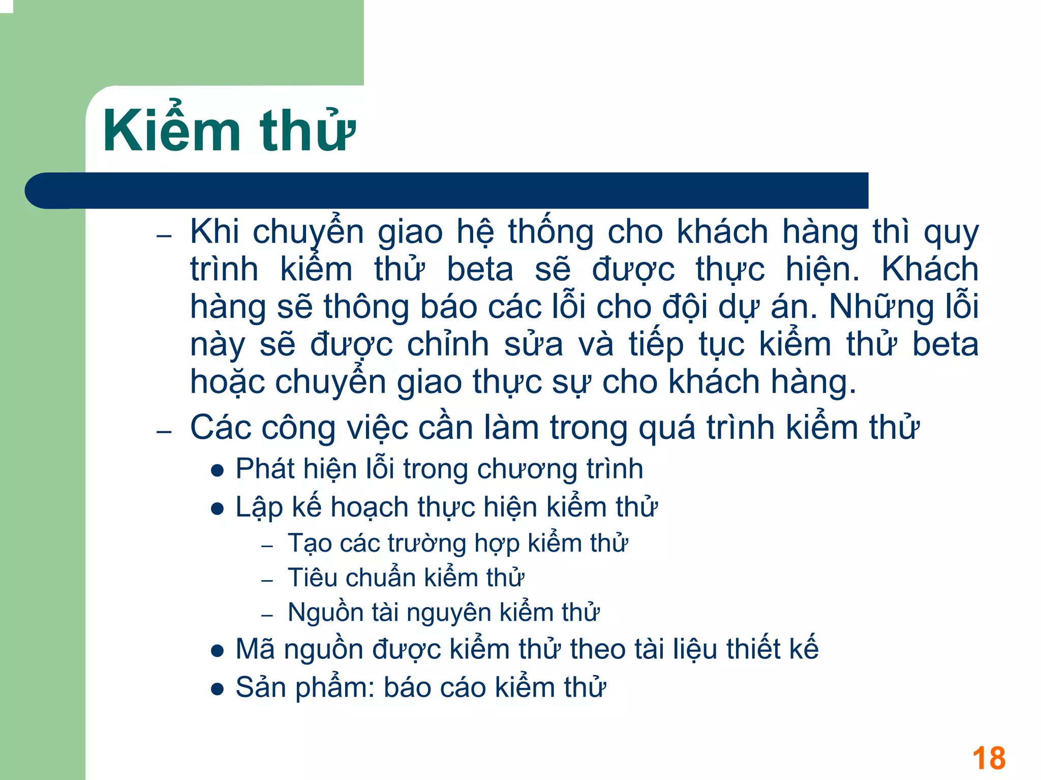 Kiểm thử
 –   Khi chuyển giao hệ thống cho khách hàng thì quy
     trình kiểm thử beta sẽ được thực hiện. Khách
     hàng sẽ thông báo các lỗi cho đội dự án. Những lỗi
     này sẽ được chỉnh sửa và tiếp tục kiểm thử beta
     hoặc chuyển giao thực sự cho khách hàng.
 –   Các công việc cần làm trong quá trình kiểm thử
       Phát hiện lỗi trong chương trình
       Lập kế hoạch thực hiện kiểm thử
         –   Tạo các trường hợp kiểm thử
         –   Tiêu chuẩn kiểm thử
         –   Nguồn tài nguyên kiểm thử
       Mã nguồn được kiểm thử theo tài liệu thiết kế
       Sản phẩm: báo cáo kiểm thử

                                                       18
 