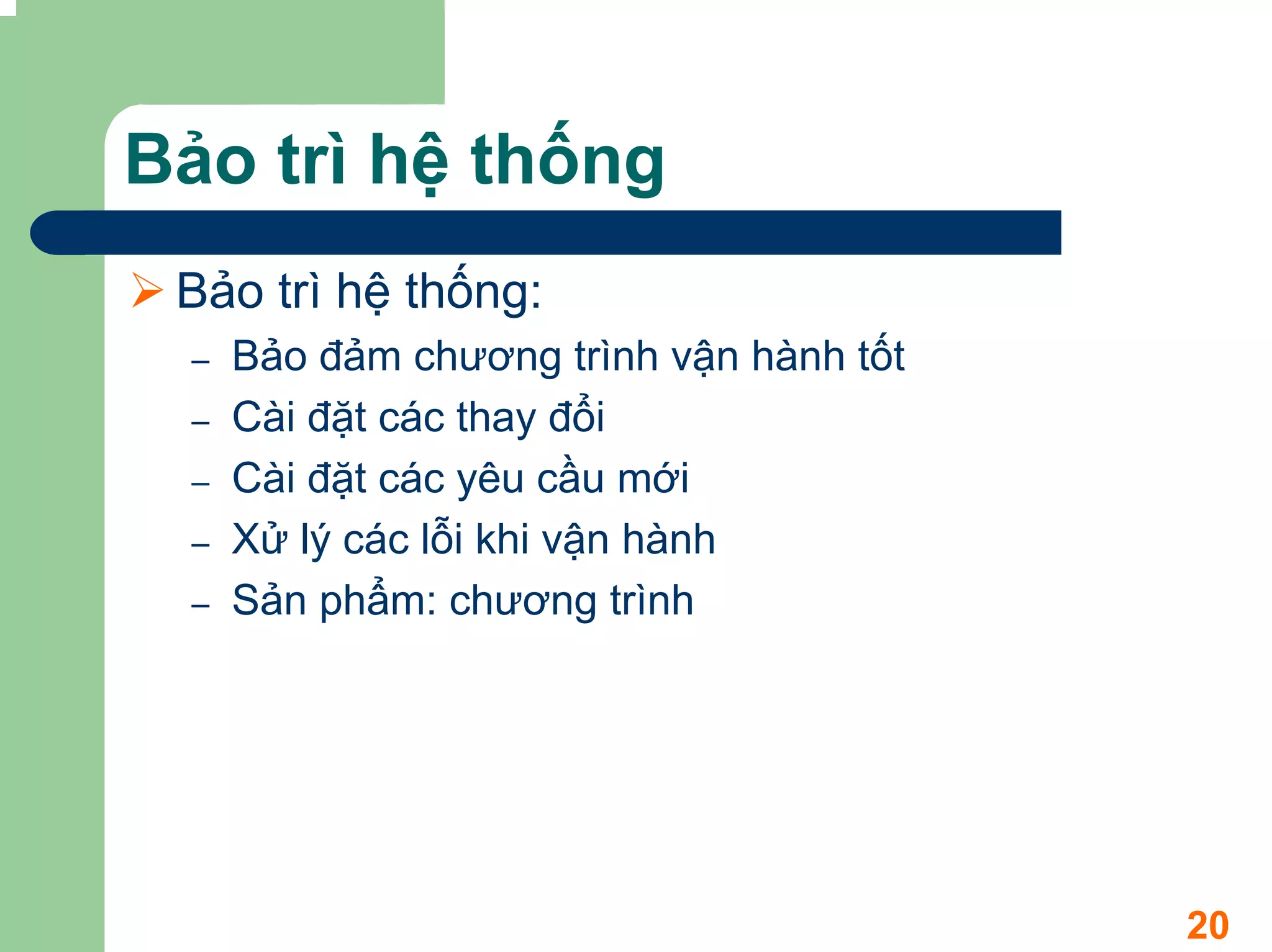 Bảo trì hệ thống
 Bảo trì hệ thống:
  –   Bảo đảm chương trình vận hành tốt
  –   Cài đặt các thay đổi
  –   Cài đặt các yêu cầu mới
  –   Xử lý các lỗi khi vận hành
  –   Sản phẩm: chương trình




                                          20
 