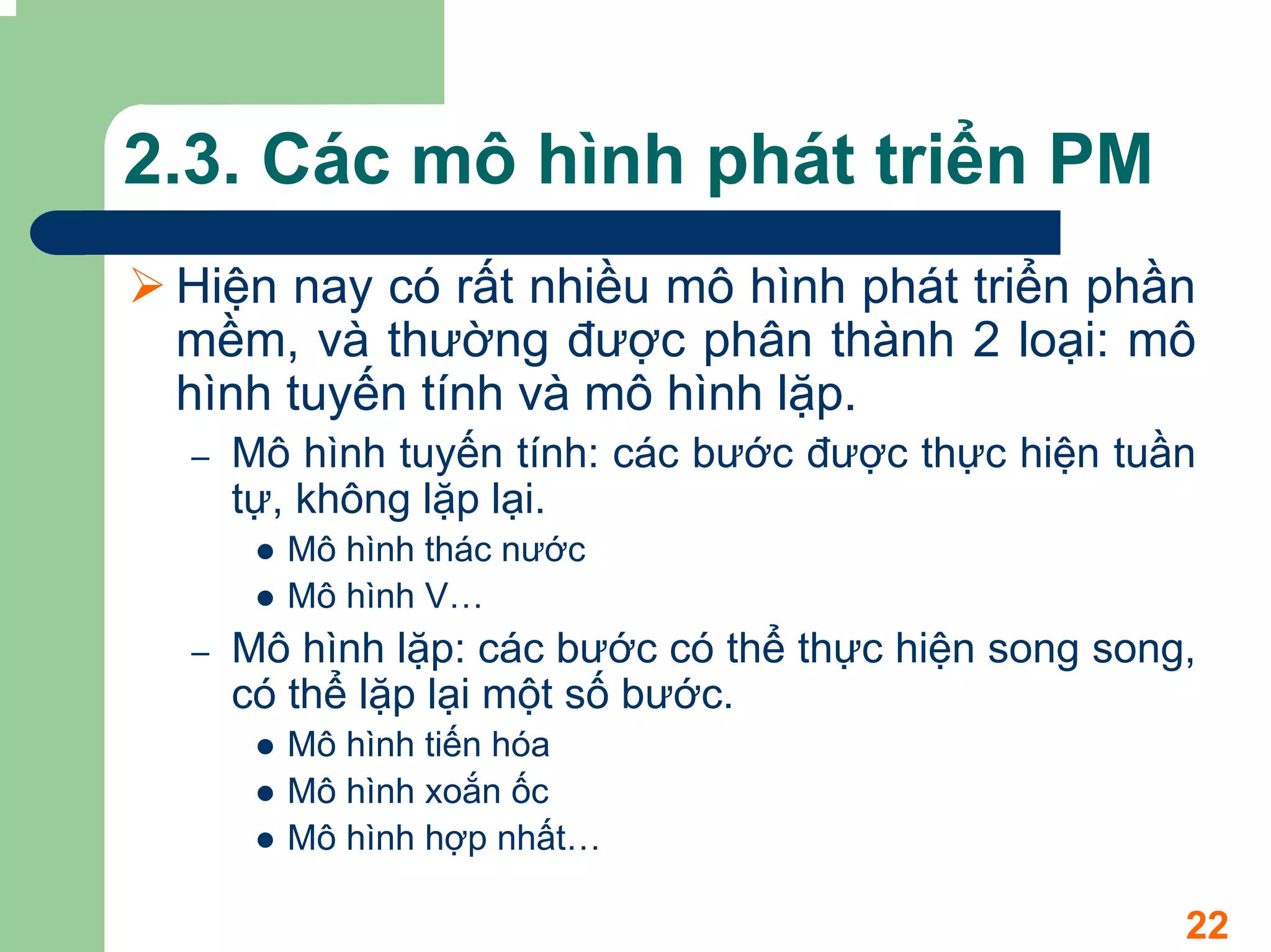 2.3. Các mô hình phát triển PM
 Hiện nay có rất nhiều mô hình phát triển phần
 mềm, và thường được phân thành 2 loại: mô
 hình tuyến tính và mô hình lặp.
 –   Mô hình tuyến tính: các bước được thực hiện tuần
     tự, không lặp lại.
       Mô hình thác nước
       Mô hình V…
 –   Mô hình lặp: các bước có thể thực hiện song song,
     có thể lặp lại một số bước.
       Mô hình tiến hóa
       Mô hình xoắn ốc
       Mô hình hợp nhất…

                                                     22
 