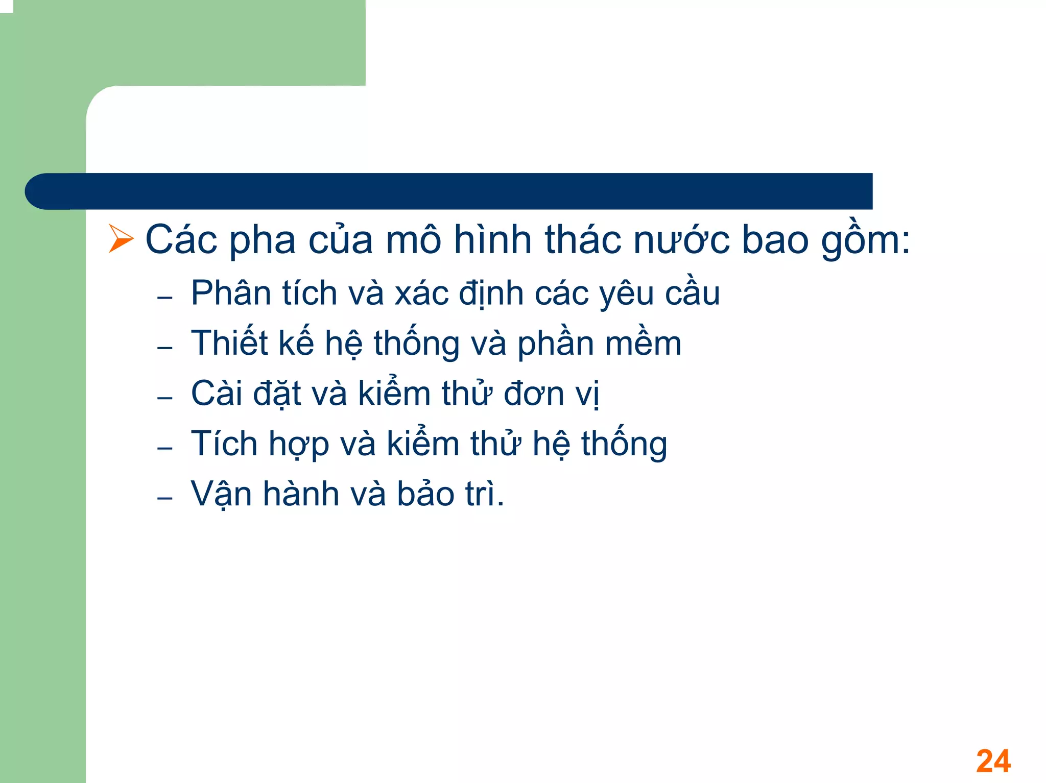 Các pha của mô hình thác nước bao gồm:
–   Phân tích và xác định các yêu cầu
–   Thiết kế hệ thống và phần mềm
–   Cài đặt và kiểm thử đơn vị
–   Tích hợp và kiểm thử hệ thống
–   Vận hành và bảo trì.




                                         24
 