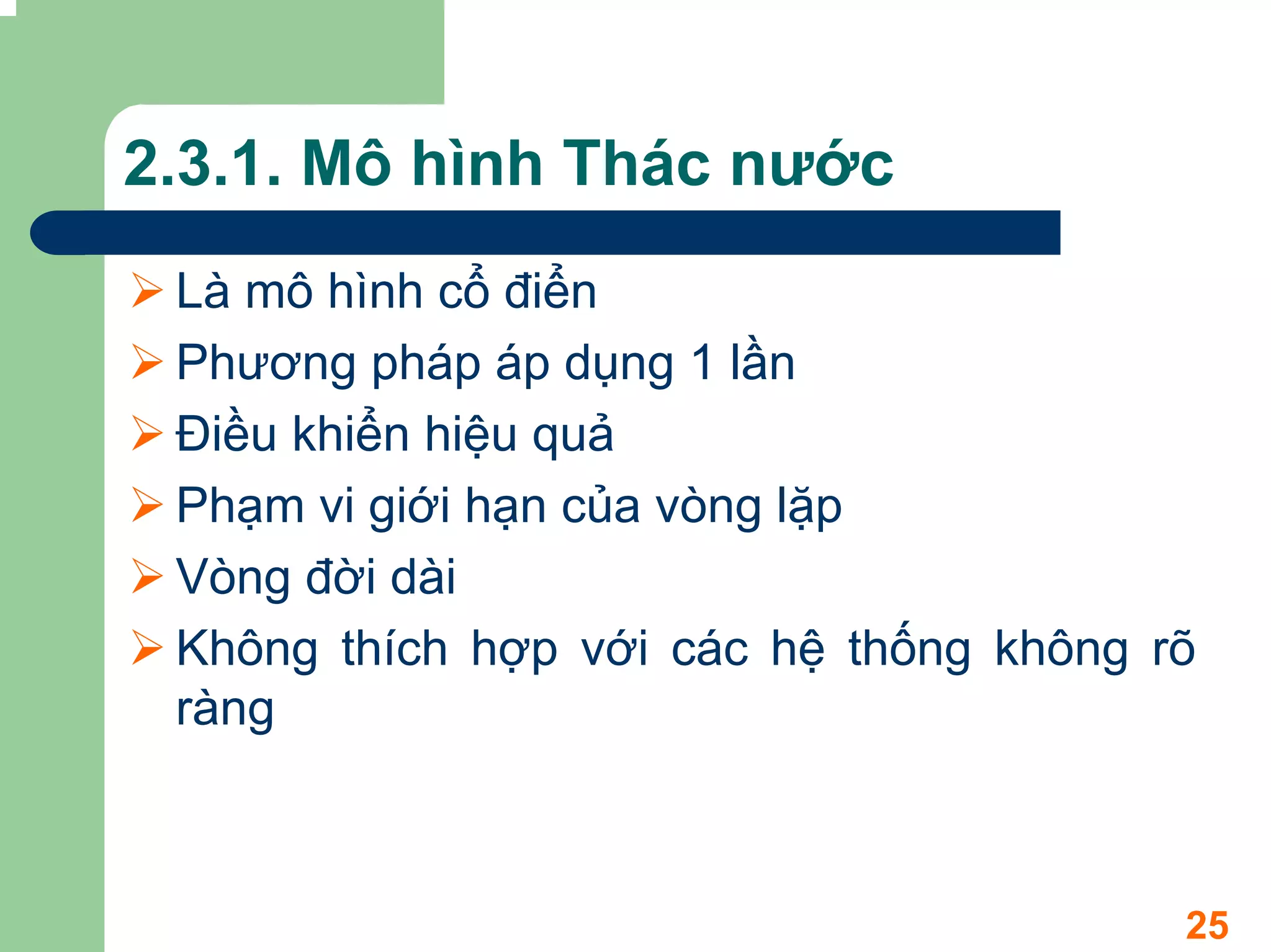 2.3.1. Mô hình Thác nước
 Là mô hình cổ điển
 Phương pháp áp dụng 1 lần
 Điều khiển hiệu quả
 Phạm vi giới hạn của vòng lặp
 Vòng đời dài
 Không thích hợp với các hệ thống không rõ
 ràng



                                         25
 