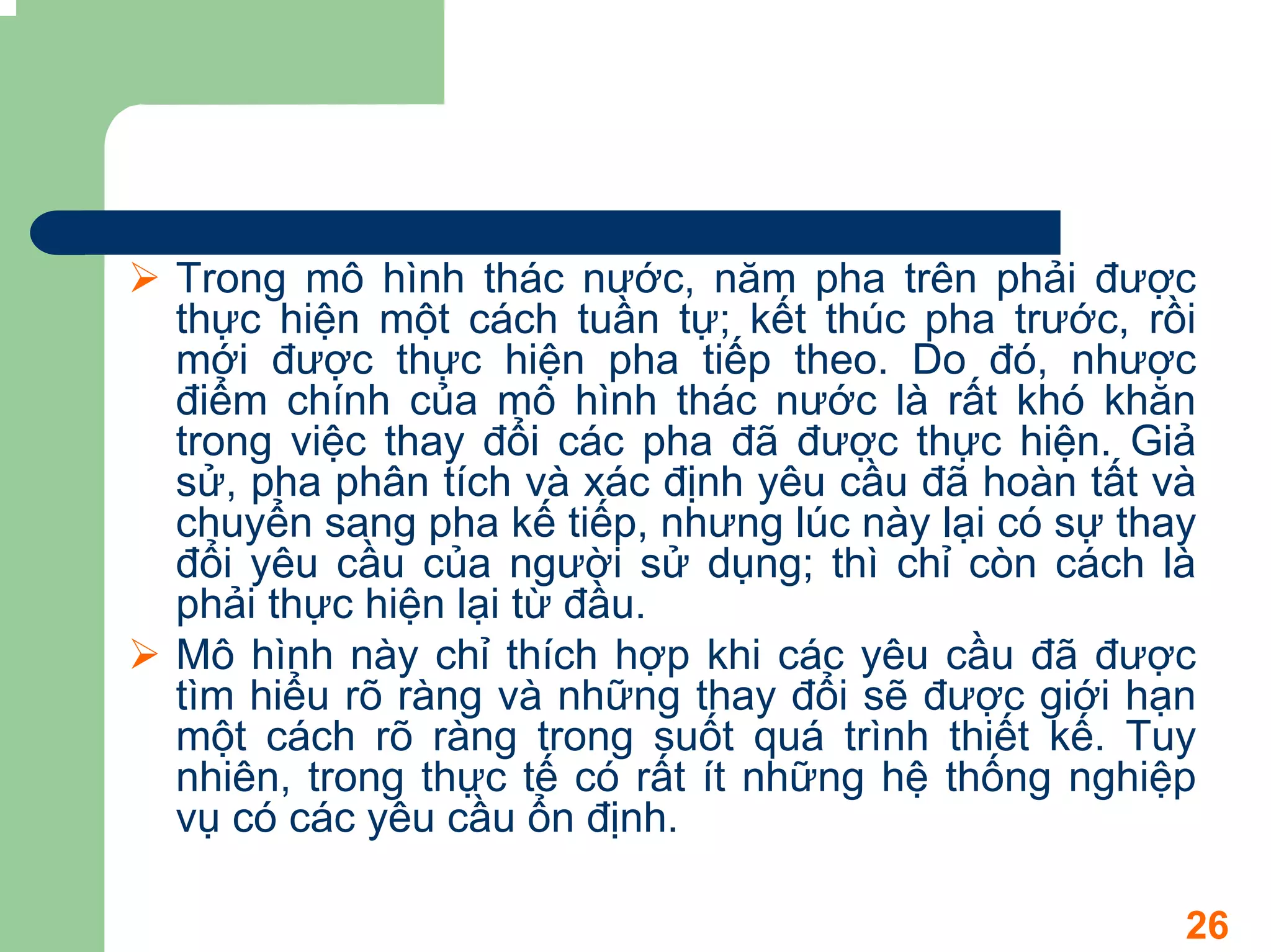 Trong mô hình thác nước, năm pha trên phải được
thực hiện một cách tuần tự; kết thúc pha trước, rồi
mới được thực hiện pha tiếp theo. Do đó, nhược
điểm chính của mô hình thác nước là rất khó khăn
trong việc thay đổi các pha đã được thực hiện. Giả
sử, pha phân tích và xác định yêu cầu đã hoàn tất và
chuyển sang pha kế tiếp, nhưng lúc này lại có sự thay
đổi yêu cầu của người sử dụng; thì chỉ còn cách là
phải thực hiện lại từ đầu.
Mô hình này chỉ thích hợp khi các yêu cầu đã được
tìm hiểu rõ ràng và những thay đổi sẽ được giới hạn
một cách rõ ràng trong suốt quá trình thiết kế. Tuy
nhiên, trong thực tế có rất ít những hệ thống nghiệp
vụ có các yêu cầu ổn định.

                                                    26
 