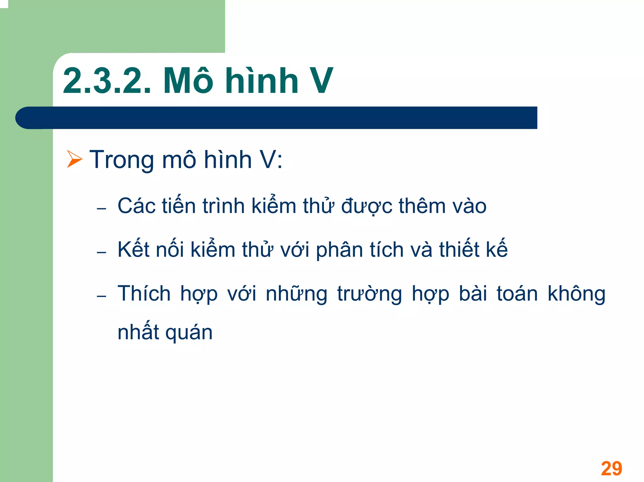 2.3.2. Mô hình V

 Trong mô hình V:
  –   Các tiến trình kiểm thử được thêm vào

  –   Kết nối kiểm thử với phân tích và thiết kế

  –   Thích hợp với những trường hợp bài toán không
      nhất quán




                                                   29
 