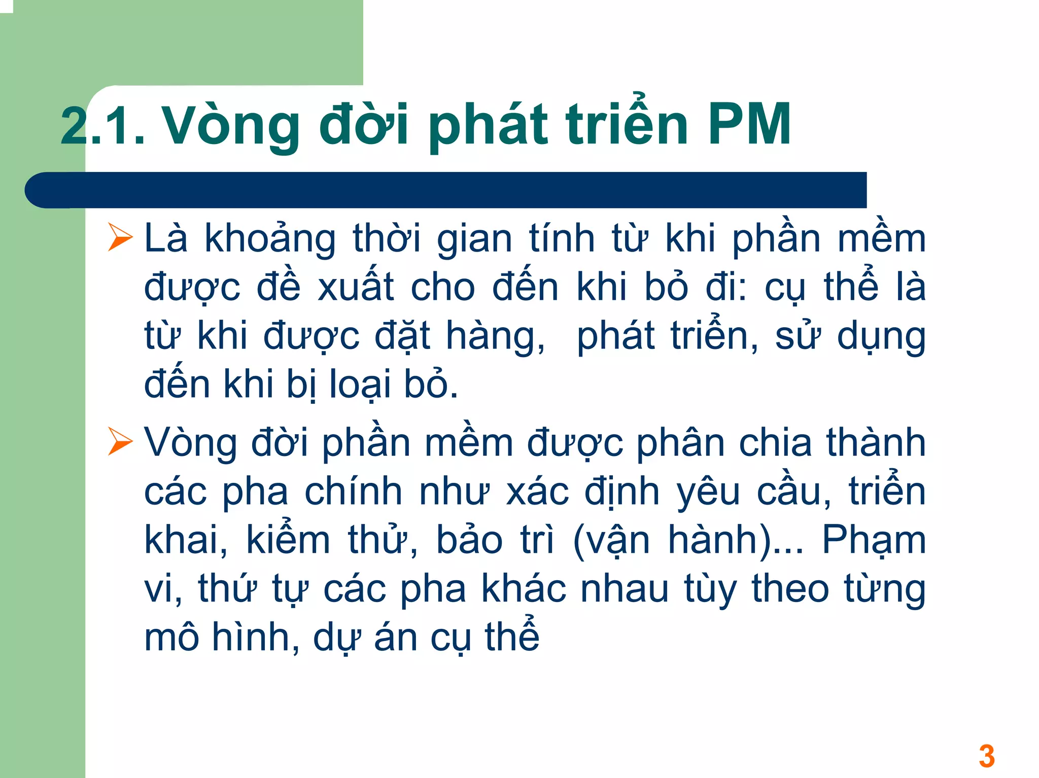 2.1. Vòng đời phát triển PM

   Là khoảng thời gian tính từ khi phần mềm
   được đề xuất cho đến khi bỏ đi: cụ thể là
   từ khi được đặt hàng, phát triển, sử dụng
   đến khi bị loại bỏ.
   Vòng đời phần mềm được phân chia thành
   các pha chính như xác định yêu cầu, triển
   khai, kiểm thử, bảo trì (vận hành)... Phạm
   vi, thứ tự các pha khác nhau tùy theo từng
   mô hình, dự án cụ thể

                                                3
 