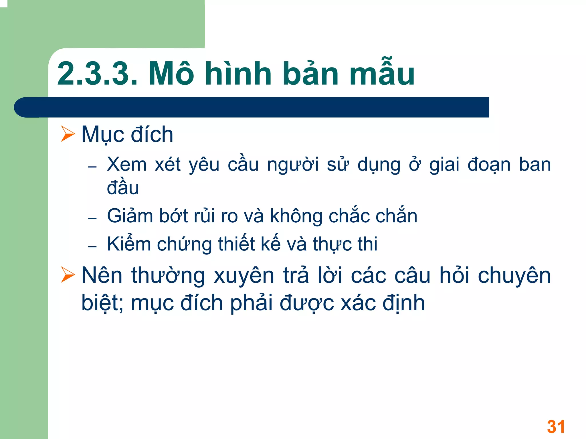 2.3.3. Mô hình bản mẫu
 Mục đích
 –   Xem xét yêu cầu người sử dụng ở giai đoạn ban
     đầu
 –   Giảm bớt rủi ro và không chắc chắn
 –   Kiểm chứng thiết kế và thực thi
 Nên thường xuyên trả lời các câu hỏi chuyên
 biệt; mục đích phải được xác định




                                                 31
 