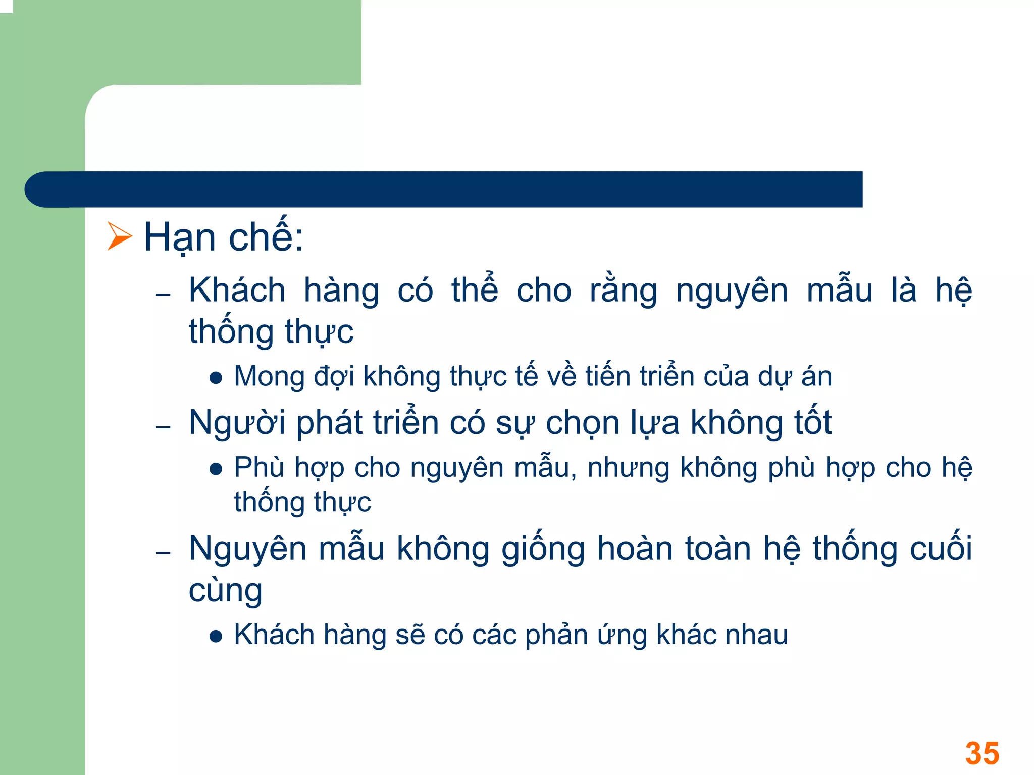 Hạn chế:
–   Khách hàng có thể cho rằng nguyên mẫu là hệ
    thống thực
      Mong đợi không thực tế về tiến triển của dự án
–   Người phát triển có sự chọn lựa không tốt
      Phù hợp cho nguyên mẫu, nhưng không phù hợp cho hệ
      thống thực
–   Nguyên mẫu không giống hoàn toàn hệ thống cuối
    cùng
      Khách hàng sẽ có các phản ứng khác nhau



                                                       35
 