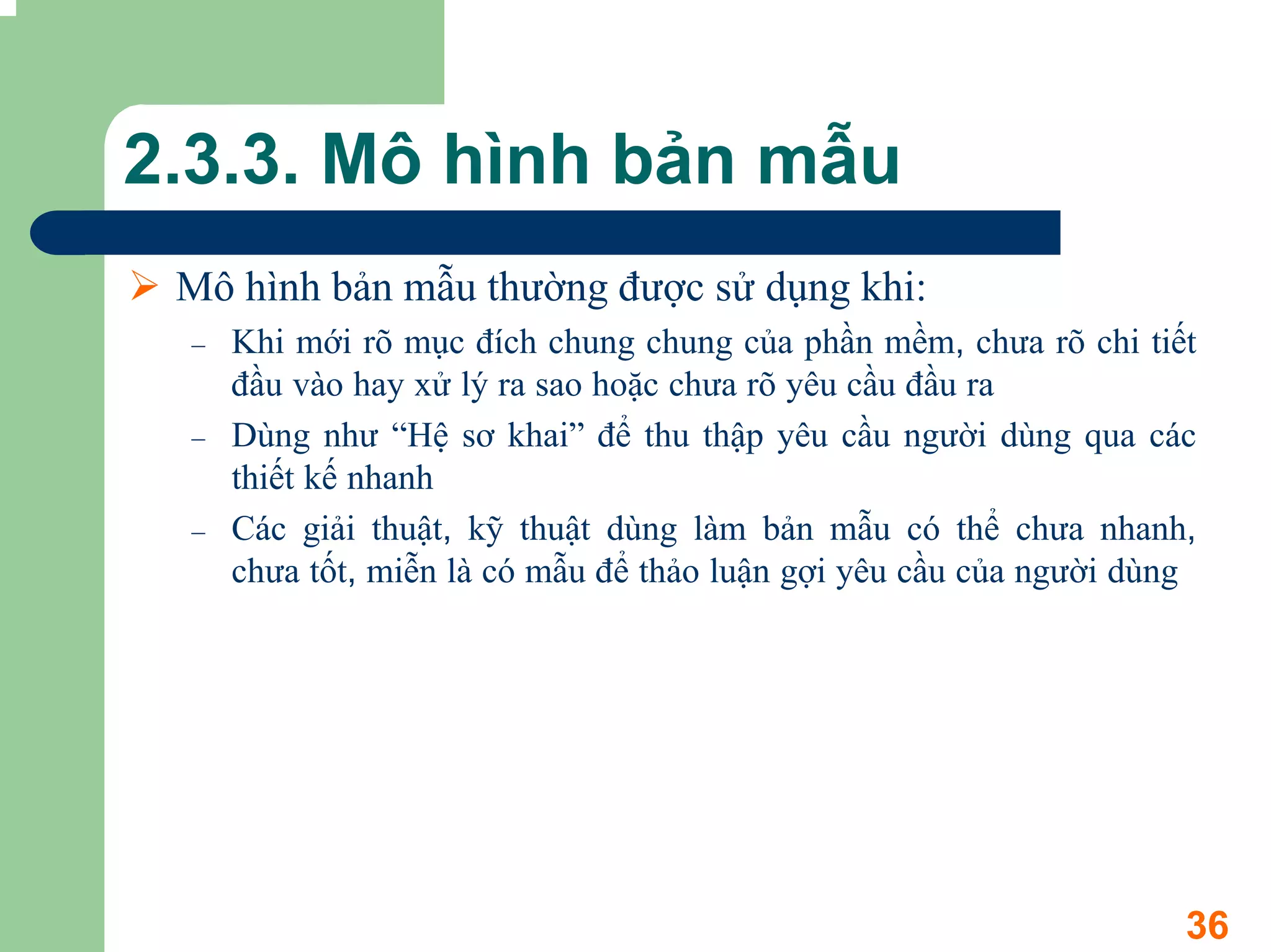 2.3.3. Mô hình bản mẫu
 Mô hình bản mẫu thường được sử dụng khi:
 –   Khi mới rõ mục đích chung chung của phần mềm, chưa rõ chi tiết
     đầu vào hay xử lý ra sao hoặc chưa rõ yêu cầu đầu ra
 –   Dùng như “Hệ sơ khai” để thu thập yêu cầu người dùng qua các
     thiết kế nhanh
 –   Các giải thuật, kỹ thuật dùng làm bản mẫu có thể chưa nhanh,
     chưa tốt, miễn là có mẫu để thảo luận gợi yêu cầu của người dùng




                                                                    36
 