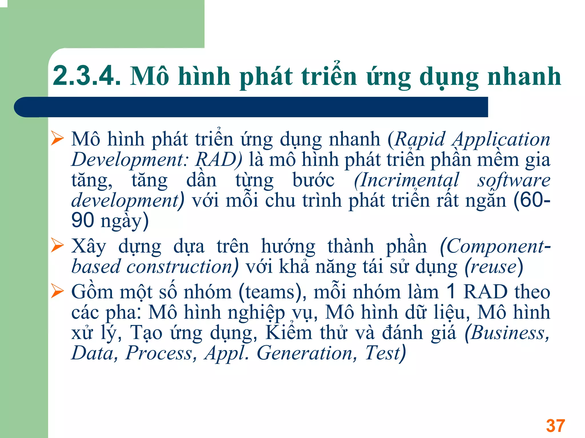 2.3.4. Mô hình phát triển ứng dụng nhanh

 Mô hình phát triển ứng dụng nhanh (Rapid Application
 Development: RAD) là mô hình phát triển phần mềm gia
 tăng, tăng dần từng bước (Incrimental software
 development) với mỗi chu trình phát triển rất ngắn (60-
 90 ngày)
 Xây dựng dựa trên hướng thành phần (Component-
 based construction) với khả năng tái sử dụng (reuse)
 Gồm một số nhóm (teams), mỗi nhóm làm 1 RAD theo
 các pha: Mô hình nghiệp vụ, Mô hình dữ liệu, Mô hình
 xử lý, Tạo ứng dụng, Kiểm thử và đánh giá (Business,
 Data, Process, Appl. Generation, Test)


                                                       37
 