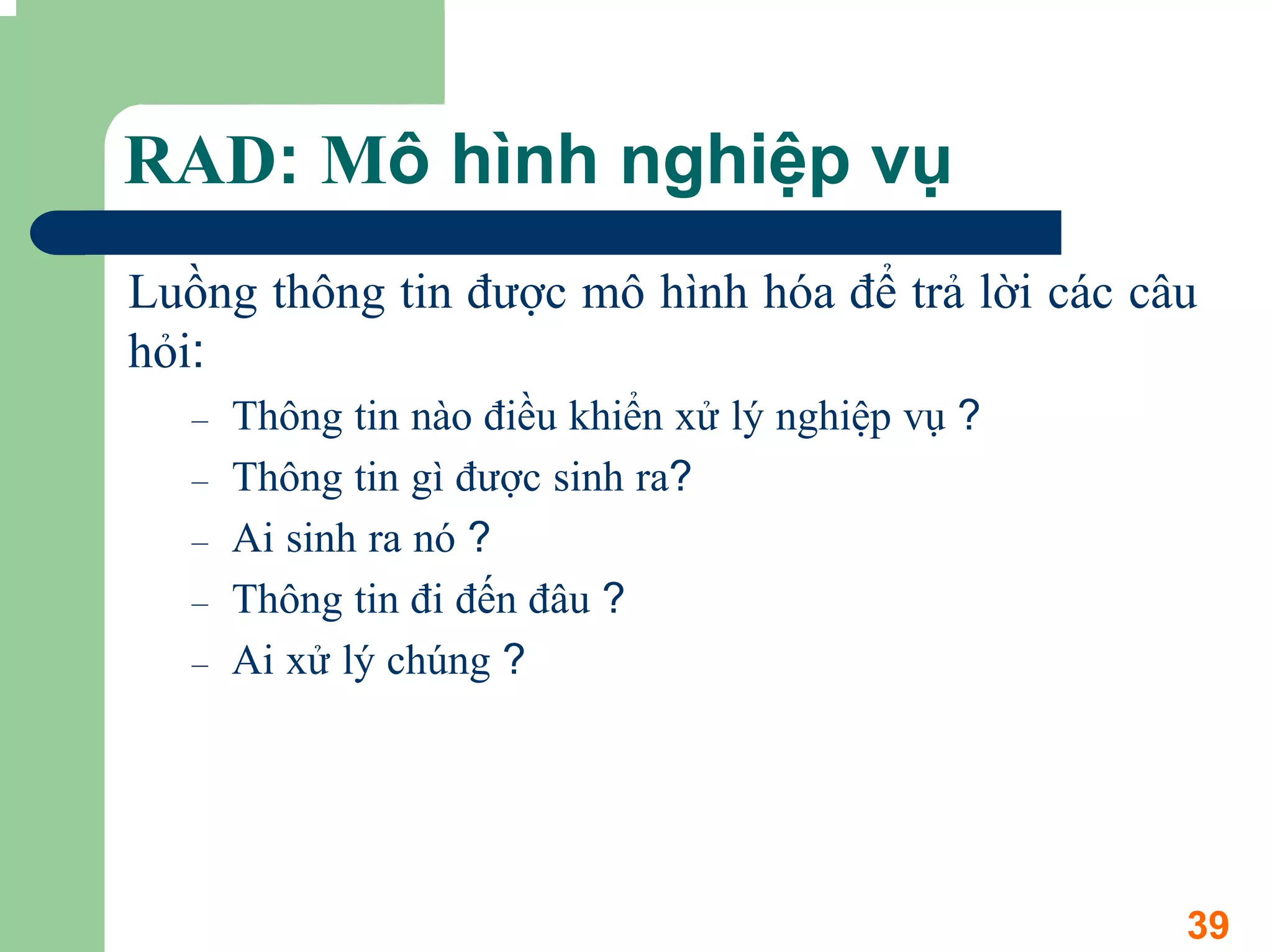 RAD: Mô hình nghiệp vụ
Luồng thông tin được mô hình hóa để trả lời các câu
hỏi:
   –   Thông tin nào điều khiển xử lý nghiệp vụ ?
   –   Thông tin gì được sinh ra?
   –   Ai sinh ra nó ?
   –   Thông tin đi đến đâu ?
   –   Ai xử lý chúng ?




                                                    39
 